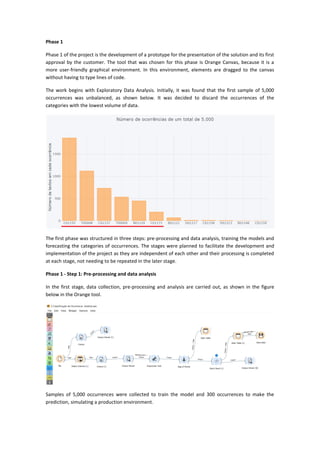 Phase 1
Phase 1 of the project is the development of a prototype for the presentation of the solution and its first
approval by the customer. The tool that was chosen for this phase is Orange Canvas, because it is a
more user-friendly graphical environment. In this environment, elements are dragged to the canvas
without having to type lines of code.
The work begins with Exploratory Data Analysis. Initially, it was found that the first sample of 5,000
occurrences was unbalanced, as shown below. It was decided to discard the occurrences of the
categories with the lowest volume of data.
The first phase was structured in three steps: pre-processing and data analysis, training the models and
forecasting the categories of occurrences. The stages were planned to facilitate the development and
implementation of the project as they are independent of each other and their processing is completed
at each stage, not needing to be repeated in the later stage.
Phase 1 - Step 1: Pre-processing and data analysis
In the first stage, data collection, pre-processing and analysis are carried out, as shown in the figure
below in the Orange tool.
Samples of 5,000 occurrences were collected to train the model and 300 occurrences to make the
prediction, simulating a production environment.
 