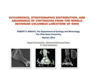 OCCURRENCE, STRATIGRAPHIC DISTRIBUTION, AND
ABUNDANCE OF CHITINOZOA FROM THE MIDDLE
DEVONIAN COLUMBUS LIMESTONE OF OHIO
ROBERT P. WRIGHT, The Department of Geology and Mineralogy,
The Ohio State University,
Marion, Ohio
Report Presented By : Mohamed Mohamed Rabea
3rd Level Geophysics
 