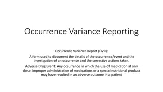 Occurrence Variance Reporting
Occurrence Variance Report (OVR):
A form used to document the details of the occurrence/event and the
investigation of an occurrence and the corrective actions taken.
Adverse Drug Event: Any occurrence in which the use of medication at any
dose, improper administration of medications or a special nutritional product
may have resulted in an adverse outcome in a patient
 