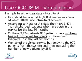 Use OCCUSIM - Virtual clinics
Example based on real data - Hospital A
• Hospital A has around 40,000 attendances a year
of which 10,000 use intravitreal services
• According to Hospital A’s data they have 3,474
‘non discharged’ patients who have been in the
service for the last 24 months
• Of these 3,474 patients 970 patients have not been
treated for the last two years but have been
followed up in the last six months
• We tested the virtual service by removing the 970
patients from the system and then increasing the
number of new patients by 25%
 