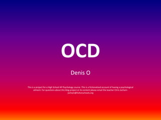 OCD Denis O This is a project for a High School AP Psychology course. This is a fictionalized account of having a psychological ailment. For questions about this blog project or its content please email the teacher Chris Jocham: jocham@fultonschools.org 