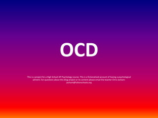 OCD This is a project for a High School AP Psychology course. This is a fictionalized account of having a psychological ailment. For questions about this blog project or its content please email the teacher Chris Jocham: jocham@fultonschools.org 