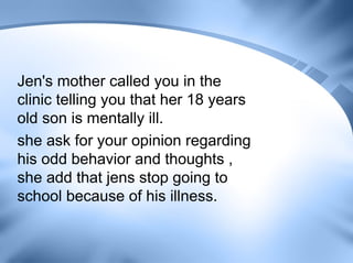 Jen's mother called you in the
clinic telling you that her 18 years
old son is mentally ill.
she ask for your opinion regarding
his odd behavior and thoughts ,
she add that jens stop going to
school because of his illness.
 