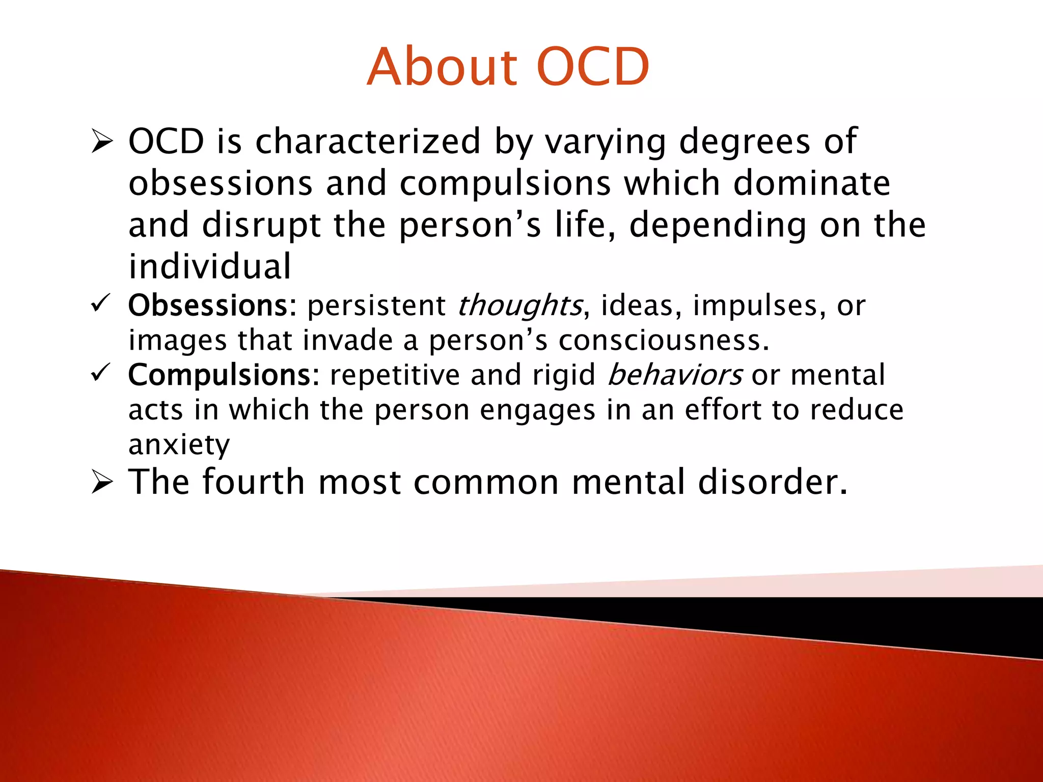About OCD
OCD is characterized by varying degrees of
obsessions and compulsions which dominate
and disrupt the person’s life, depending on the
individual
Obsessions: persistent thoughts, ideas, impulses, or
images that invade a person’s consciousness.
Compulsions: repetitive and rigid behaviors or mental
acts in which the person engages in an effort to reduce
anxiety
The fourth most common mental disorder.