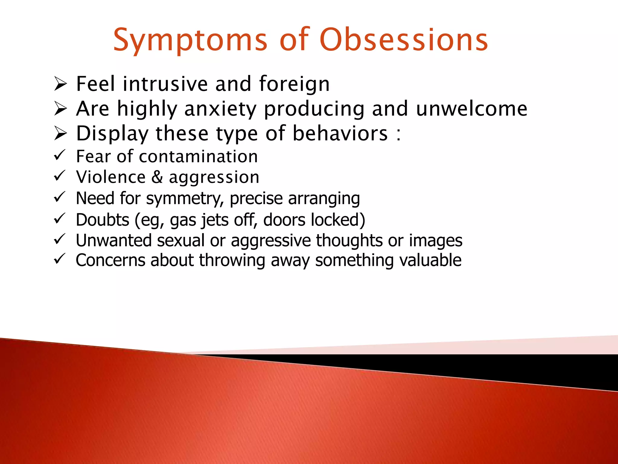 Symptoms of Obsessions
Feel intrusive and foreign
Are highly anxiety producing and unwelcome
Display these type of behaviors :
Fear of contamination
Violence & aggression
Need for symmetry, precise arranging
Doubts (eg, gas jets off, doors locked)
Unwanted sexual or aggressive thoughts or images
Concerns about throwing away something valuable