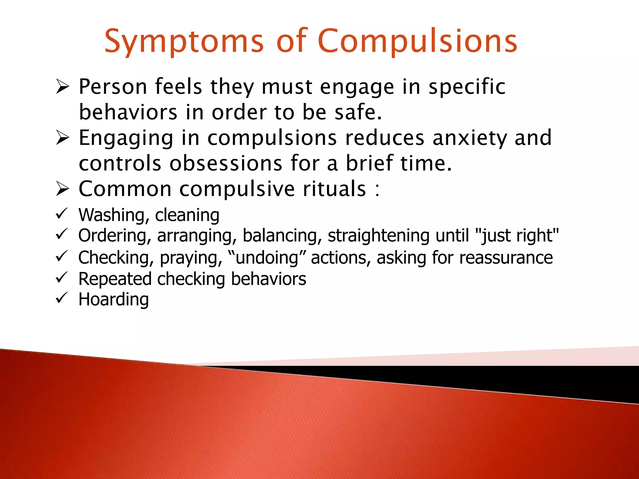 Symptoms of Compulsions
Person feels they must engage in specific
behaviors in order to be safe.
Engaging in compulsions reduces anxiety and
controls obsessions for a brief time.
Common compulsive rituals :
Washing, cleaning
Ordering, arranging, balancing, straightening until "just right"
Checking, praying, “undoing” actions, asking for reassurance
Repeated checking behaviors
Hoarding