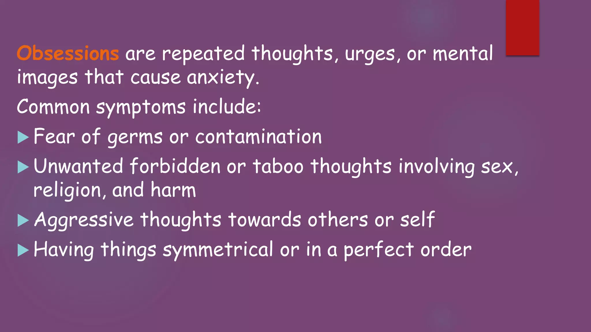 Obsessions are repeated thoughts, urges, or mental
images that cause anxiety.
Common symptoms include:
 Fear of germs or contamination
 Unwanted forbidden or taboo thoughts involving sex,
religion, and harm
 Aggressive thoughts towards others or self
 Having things symmetrical or in a perfect order
 