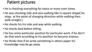 Patient pictures
• He is checking everything for twice or more even times
• He was checking side and also walking like in square shape( he
stops at the point of changing direction while walking then
walk straight.)
• He checks his his side and way while walking.
• He checks bed before sitting.
• He has some particular position for particular work, if he don’t
do that work according to his position he became anxious.
• He thinks that if he write something in others paper his
knowledge may be go away.
 