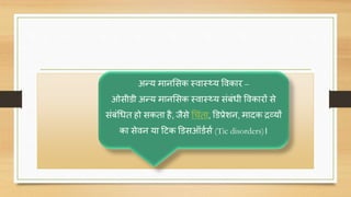 अन्य मानससक स्िास््य विकार –
ओसीडी अन्य मानससक स्िास््य संबंधी विकारों से
संबंचधत हो सकता है, जैसे चिंता, डडप्रेशन, मािक िव्यों
का सेिन या दटक डडसऑडणसण (Tic disorders)।
 