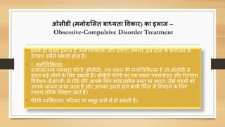 ओसीडी (मनोग्रससत बाध्यता विकार) का इलाज –
Obsessive-Compulsive Disorder Treatment
• इसके िो मुख्य इलाज हैं, मनोचिककत्सा और ििाएं। अतसर, इन िोनों के संयोजन से
उपिार सबसे प्रभािी होता है।
• 1. मनोचिककत्सा -
संज्ञानात्मक व्यिहार थेरेपी (सीबीटी), एक प्रकार की मनोचिककत्सा है जो ओसीडी से
ग्रस्त कई लोगों के सलए प्रभािी है। सीबीटी थेरेपी का एक प्रकार एतसपोजर और ररस्पांस
वप्रिेंशन (ईआरपी) में धीरे-धीरे आपके सलए संिेिनशील िस्तु या आित, जैसे गंिगी को
आपके सामने लाया जाता है और आपको उससे होने िाली चिंता से ननपटने के सलए
स्िस्थ तरीके ससखाए जाते हैं।
• थेरेपी व्यक्ततगत, पररिार या समूह सिों में हो सकती है।
 