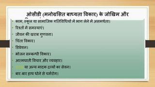 ओसीडी (मनोग्रससत बाध्यता विकार) के जोखिम और
जटिलताएां - Obsessive-Compulsive Disorder Risks &
Complications
• काम, स्कू ल या सामाक्जक गनतविचधयों में भाग लेने में असमथणता।
• ररचतों में समस्याएं।
• जीिन की खराब गुर्ित्ता।
• चिंता विकार।
• डडप्रेशन।
• भोजन सम्बन्धी विकार।
• आत्मघाती वििार और व्यिहार।
• शराब या अन्य मािक िव्यों का सेिन।
• बार-बार हाथ धोने से िमणरोग।
 