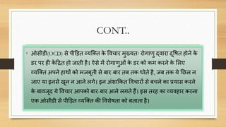 CONT..
• ओसीडी(OCD) से पीड़ित व्यक्तत के वििार मुख्यतः रोगार्ु द्िारा िूवित होने के
डर पर ही कें दित हो जाती है। ऐसे में रोगार्ुओं के डर को कम करने के सलए
व्यक्तत अपने हाथों को मजबूती से बार-बार तब तक धोते है, जब तक ये निल न
जाए या इनसे खून न आने लगे। इन अंशाककत वििारों से बिने का प्रयास करने
के बािजूि ये वििार आपको बार-बार आने लगते हैं। इस तरह का व्यिहार करना
एक ओसीडी से पीड़ित व्यक्तत की विशेिता को बताता है।
 