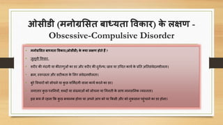 ओसीडी (मनोग्रससत बाध्यता विकार) के लक्षण -
Obsessive-Compulsive Disorder
• मनोग्रससत बाध्यता विकार(ओसीडी) के क्या लक्षण होते हैं ?
• जुनूनी वििार-
• शरीर की गंिगी या कीटार्ुओं का डर और शरीर की िुगणन्ध/स्राि या उचित कायण के प्रनत अनतसंिेिनशीलता।
• क्रम, स्िच्िता और सटीकता के सलए संिेिनशीलता।
• बुरे वििारों को सोिने या कु ि शसमिंिगी िाला कायण करने का डर।
• लगातार कु ि ध्िननयों, शब्िों या संख्याओं को सोिना या चगनती के साथ मानसननक व्यस्तता।
• इस भय में रहना कक कु ि भयानक होगा या अपने आप को या ककसी और को नुकसान पहुंिाने का डर होना।
 