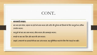 CONT..
• बाध्यकारी व्यिहार-
• बार-बार हाथ धोना, नहाना या िांतों को साफ़ करना और शरीर की िुगणन्ध को निपाने के सलए िस्तुओं का अचधक
उपयोग करना।
• िस्तुओं को बार-बार साफ़ करना, सीधा करना और क्रमबद्ध करना।
• कप़िों पर बार-बार क्िप और बटन की जांि करना।
• लाइटों, उपकरर्ों या िरिाजों की बार-बार जांि करना, यह सुननक्चित करने के सलए कक िे बंि हैं या नहीं।
 