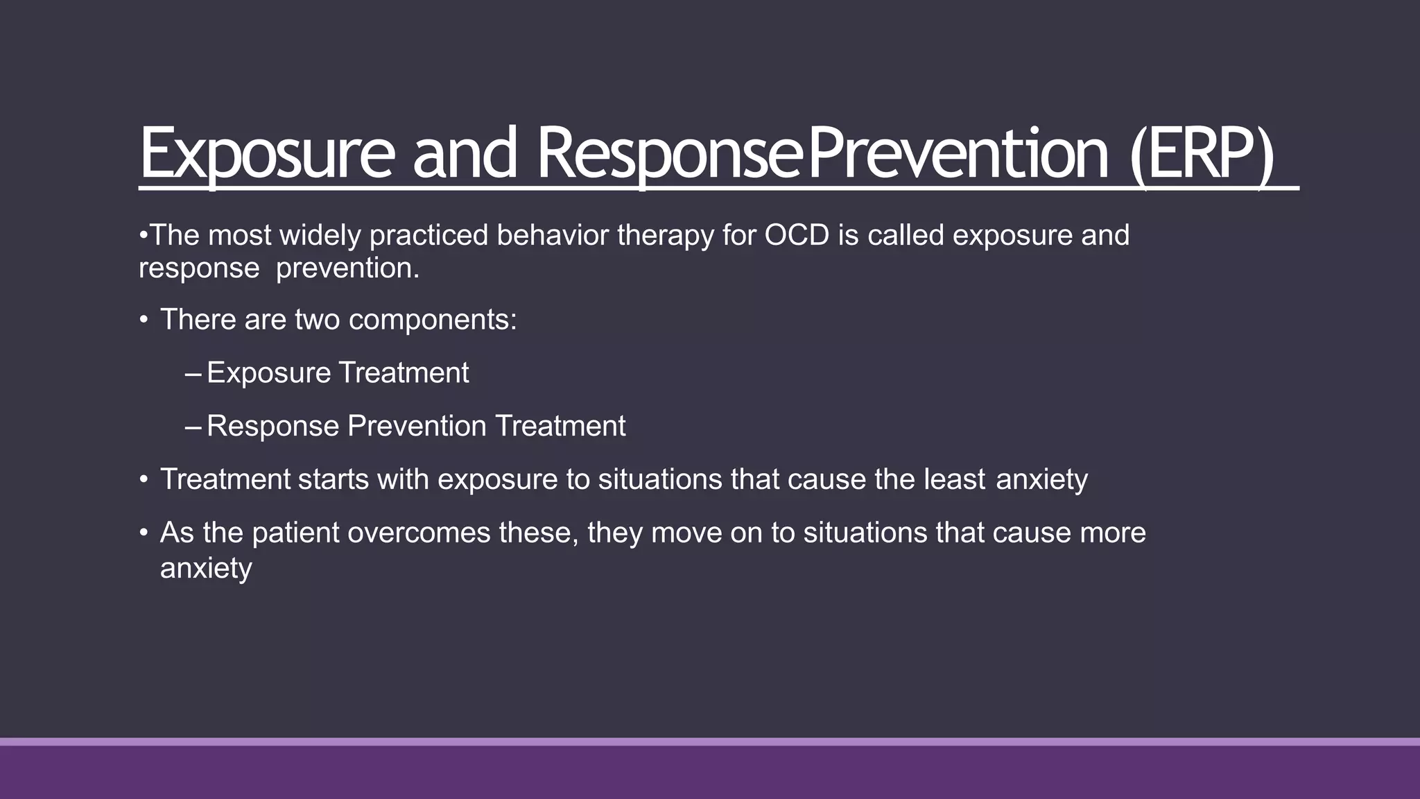 Exposure and ResponsePrevention (ERP)
•The most widely practiced behavior therapy for OCD is called exposure and
response prevention.
• There are two components:
– Exposure Treatment
– Response Prevention Treatment
• Treatment starts with exposure to situations that cause the least anxiety
• As the patient overcomes these, they move on to situations that cause more
anxiety
 