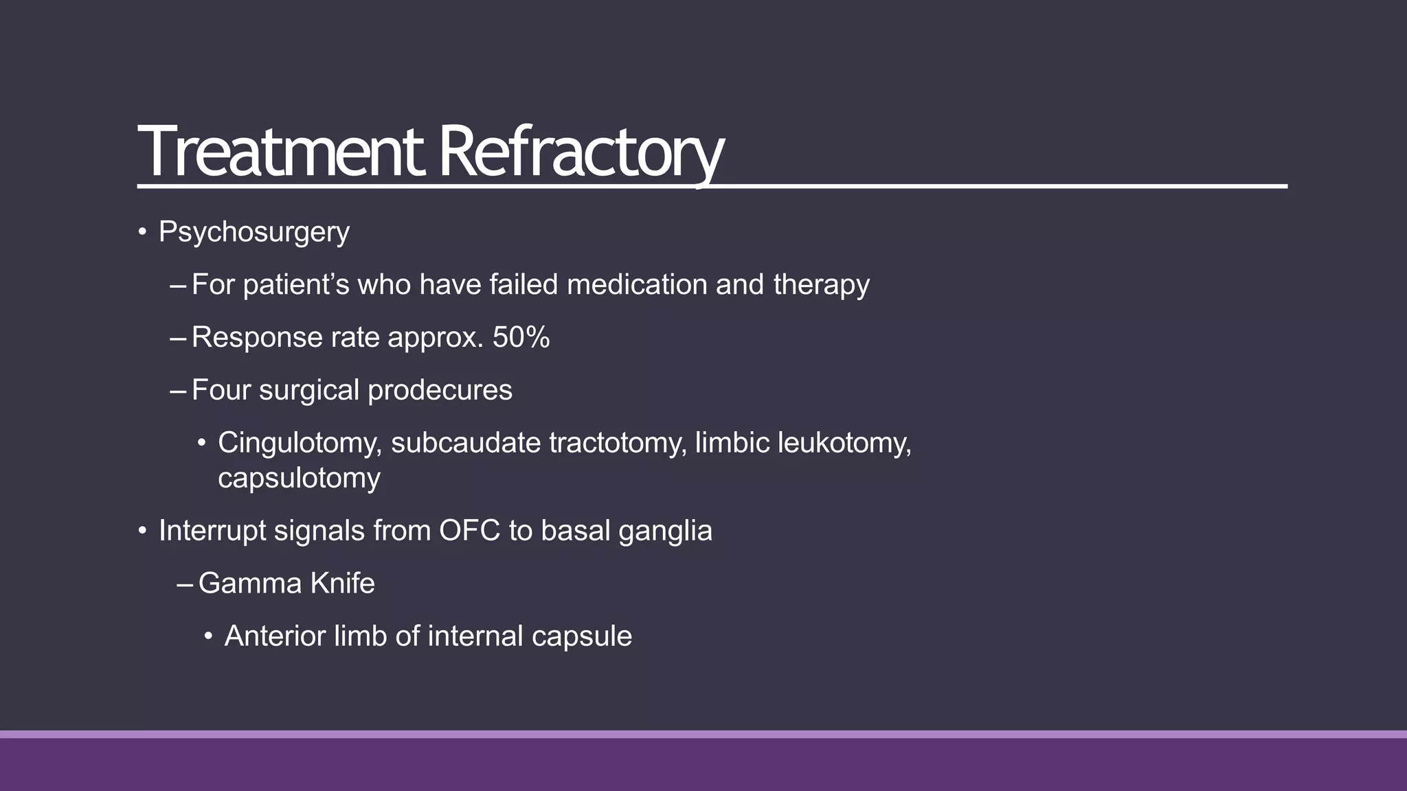 TreatmentRefractory
• Psychosurgery
– For patient’s who have failed medication and therapy
– Response rate approx. 50%
– Four surgical prodecures
• Cingulotomy, subcaudate tractotomy, limbic leukotomy,
capsulotomy
• Interrupt signals from OFC to basal ganglia
– Gamma Knife
• Anterior limb of internal capsule
 