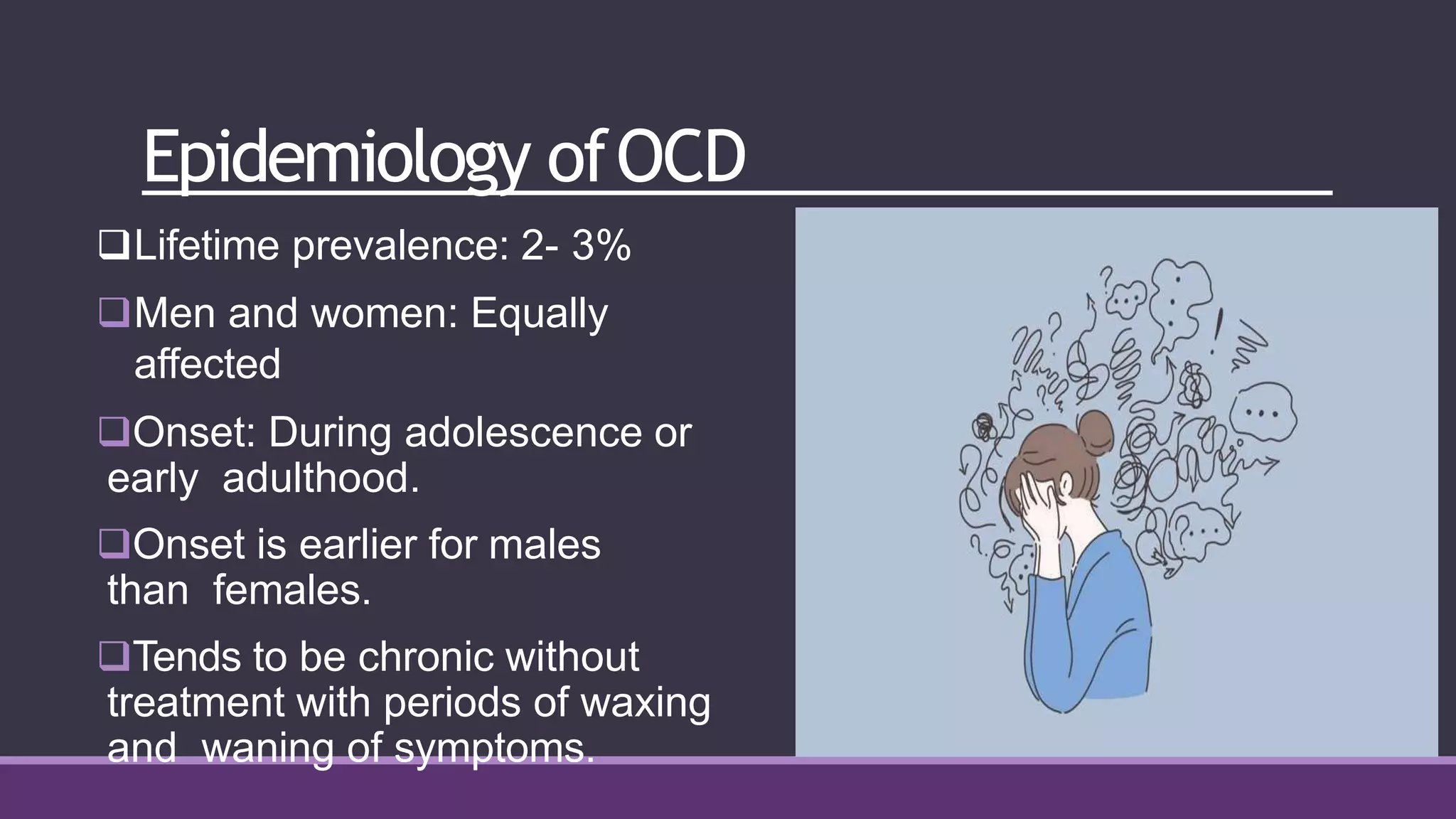 Epidemiology ofOCD
Lifetime prevalence: 2- 3%
Men and women: Equally
affected
Onset: During adolescence or
early adulthood.
Onset is earlier for males
than females.
Tends to be chronic without
treatment with periods of waxing
and waning of symptoms.
 