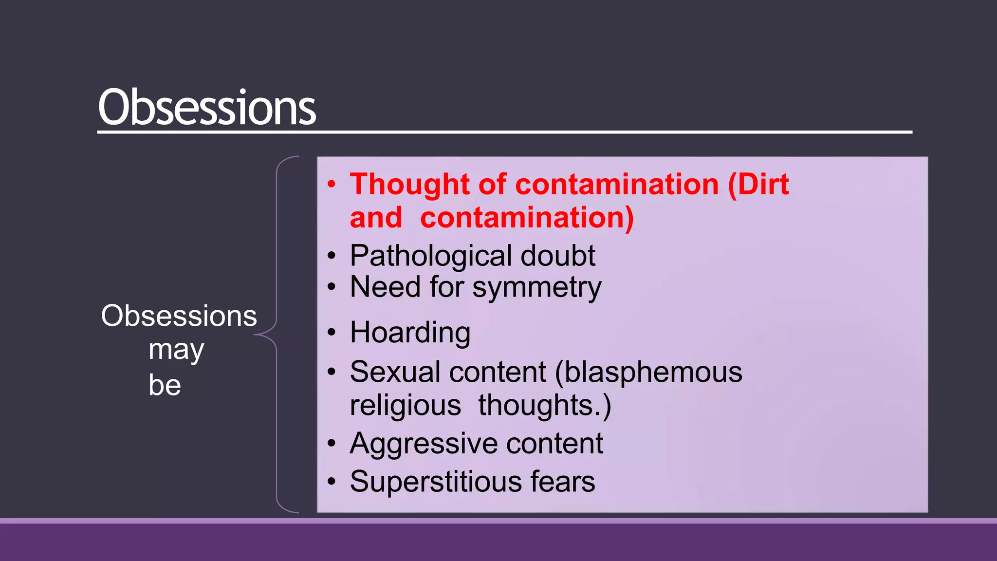 Obsessions
may
be
• Thought of contamination (Dirt
and contamination)
• Pathological doubt
• Need for symmetry
Obsessions
• Hoarding
• Sexual content (blasphemous
religious thoughts.)
• Aggressive content
• Superstitious fears
 