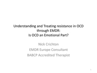 Understanding and Treating resistance in OCD
through EMDR:
Is OCD an Emotional Part?
Nick Crichton
EMDR Europe Consultant
BABCP Accredited Therapist
1
 