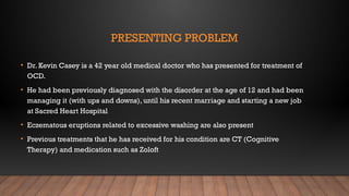 PRESENTING PROBLEM
• Dr. Kevin Casey is a 42 year old medical doctor who has presented for treatment of
OCD.
• He had been previously diagnosed with the disorder at the age of 12 and had been
managing it (with ups and downs), until his recent marriage and starting a new job
at Sacred Heart Hospital
• Eczematous eruptions related to excessive washing are also present
• Previous treatments that he has received for his condition are CT (Cognitive
Therapy) and medication such as Zoloft
 