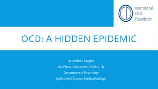 OCD: A HIDDEN EPIDEMIC
Dr. Imdadul Magfur
MD Phase-B Resident (RSOMC- 4)
Department of Psychiatry
Sylhet MAG Osmani Medical College
 