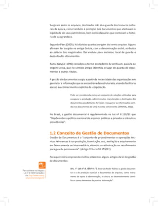 Surgiram assim os arquivos, destinados não só a guarda dos tesouros cultu-
rais da época, como também à proteção dos documentos que atestavam à
legalidade de seus patrimônios, bem como daqueles que contavam a histó-
ria de sua grandeza.
Segundo Paes (2005), há dúvidas quanto à origem do termo arquivo. Alguns
afirmam ter surgido na antiga Grécia, com a denominação arché, atribuída
ao palácio dos magistrados. Daí evoluiu para archeion, local de guarda e
depósito dos documentos.
Ramiz Galvão (1990) considera o termo procedente de archivum, palavra de
origem latina, que no sentido antigo identifica o lugar de guarda de docu-
mentos e outros títulos.
A gestão de documentos surgiu a partir da necessidade das organizações em
gerenciar a informação que se encontrava desestruturada, visando facilitar o
acesso ao conhecimento explícito da corporação.
Pode ser considerada como um conjunto de soluções utilizadas para
assegurar a produção, administração, manutenção e destinação dos
documentos possibilitando fornecer e recuperar as informações conti-
das nos documentos de uma maneira conveniente. (SANTOS, 2002).
No Brasil, a gestão documental é regulamentada na Lei nº 8.159/91 que
“Dispõe sobre a política nacional de arquivos públicos e privados e dá outras
providências”.
1.2 Conceito de Gestão de Documentos
Gestão de Documentos é o “conjunto de procedimentos e operações téc-
nicas referentes à sua produção, tramitação, uso, avaliação e arquivamento
em fase corrente ou intermediária, visando sua eliminação ou recolhimento
para guarda permanente”. (Artigo 3º Lei nº 8.159/91).
Para que você compreenda melhor,citaremos alguns artigos da lei de gestão
de documentos:
Para conhecer na íntegra a
Lei nº 8.159/91 consulte o
site: http://www.conarq.
arquivonacional.gov.br
Art. 1º Lei nº 8.159/91: ”É dever do Poder Público a gestão documen-
tal e a de proteção especial a documentos de arquivos, como instru-
mento de apoio à administração, à cultura, ao desenvolvimento cientí-
fico e como elementos de prova e informação”.
 