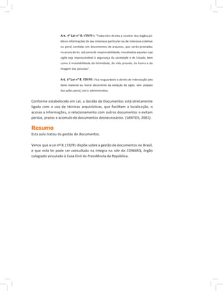 Art. 4º Lei nº 8.159/91: “Todos têm direito a receber dos órgãos pú-
blicos informações de seu interesse particular ou de interesse coletivo
ou geral, contidas em documentos de arquivos, que serão prestadas
no prazo da lei, sob pena de responsabilidade, ressalvadas aquelas cujo
sigilo seja imprescindível à segurança da sociedade e do Estado, bem
como à inviolabilidade da intimidade, da vida privada, da honra e da
imagem das pessoas”.
Art. 6º Lei nº 8.159/91: Fica resguardado o direito de indenização pelo
dano material ou moral decorrente da violação do sigilo, sem prejuízo
das ações penal, civil e administrativa.
Conforme estabelecido em Lei, a Gestão de Documentos está diretamente
ligada com o uso de técnicas arquivísticas, que facilitam a localização, o
acesso a informações, o relacionamento com outros documentos e evitam
perdas, prazos e acúmulo de documentos desnecessários. (SANTOS, 2002).
Resumo
Esta aula tratou da gestão de documentos.
Vimos que a Lei nº 8.159/91 dispõe sobre a gestão de documentos no Brasil,
e que esta lei pode ser consultada na íntegra no site do CONARQ, órgão
colegiado vinculado à Casa Civil da Presidência da República.
 