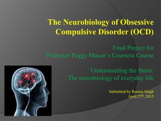 The Neurobiology of Obsessive
Compulsive Disorder (OCD)
Final Project for
Professor Peggy Mason´s Coursera Course
Understanding the Brain:
The neurobiology of everyday life
Submitted by Ronnie Singh
April 27th, 2015
 