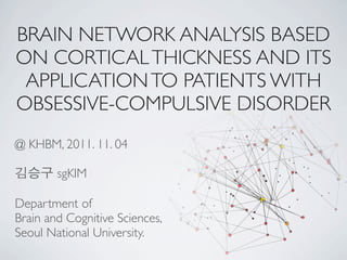 BRAIN NETWORK ANALYSIS BASED
ON CORTICAL THICKNESS AND ITS
 APPLICATION TO PATIENTS WITH
OBSESSIVE-COMPULSIVE DISORDER
@ KHBM, 2011. 11. 04

김승구 sgKIM

Department of
Brain and Cognitive Sciences,
Seoul National University.
 