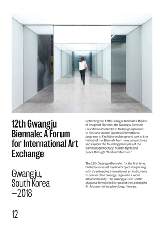 12
Reflecting the 12th Gwangju Biennale’s theme
of Imagined Borders, the Gwangju Biennale
Foundation invited OCD to design a pavilion
to host and launch two new international
programs to facilitate exchange and look at the
history of the Biennale from new perspectives
and explore the founding principles of the
Biennale; democracy, human rights and
peace through “fluid architecture.”
The 12th Gwangju Biennale, for the first time,
hosted a series of Pavilion Projects beginning
with three leading international art institutions
to connect the Gwangju region to a wider
arts community: The Gwangju Civic Center,
Mugaksa Temple in Seo-gu and the Leekangha
Art Museum in Yanglim-dong, Nam-gu.
12th Gwangju
Biennale: A Forum
for International Art
Exchange
Gwangju,
South Korea
—2018
 