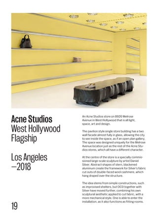19
An Acne Studios store on 8920 Melrose
Avenue in West Hollywood that is all light,
space, art and design.
The pavilion style single store building has a two
wall facade almost fully in glass, allowing the city
to see inside the space, as if an open plan gallery.
The space was designed uniquely for the Melrose
Avenue location just as the rest of the Acne Stu-
dios stores, which all have a different character.
At the centre of the store is a specially commis-
sioned large-scale sculpture by artist Daniel
Silver. Abstract shapes of stern, blackened
aluminum create the framework for Silver’s fabric
cut outs of double-faced wool cashmere, which
hang draped over the structure.
The idea stems from simple constructions, such
as improvised shelters, but OCD together with
Silver have moved further, combining his own
sculptural aesthetic applied to cut fabric, with a
more mechanical style. One is able to enter the
installation, as it also functions as fitting rooms.
Acne Studios
West Hollywood
Flagship
Los Angeles
—2018
 