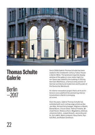 22
Since 2006 Galerie Thomas Schulte has been
seated in the nineteenth-century Tuteur House
in Berlin-Mitte. The landmark tripartite display
window of the gallery’s nine-meter-high Cor-
ner Space was added to the building in 1913 by
Hermann Muthesius, a famous early pioneer of
German architectural modernism and founder of
the Deutscher Werkbund.
An interior renovation project that is at its archi-
tecture core a platform for pioneering interna-
tional artists in Berlin’s emerging
art scene.
Over the years, Galerie Thomas Schulte has
exhibited with such cutting-edge artists as Bas
Jan Ader, Richard Artschwager, Alighiero e Boetti,
Daniel Buren, Chuck Close, Helmut Federle, Mi-
chael Heizer, Rebecca Horn, Magdalena Jetelová,
Johannes Kahrs, Joseph Kosuth, Jannis Kounel-
lis, Sol LeWitt, Mark Lombardi, Roxy Paine, Pipi-
lotti Rist, and Robert Smithson.
Thomas Schulte
Galerie
Berlin
—2017
 