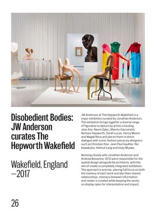 26
JW Anderson at The Hepworth Wakefield is a
major exhibition curated by Jonathan Anderson.
The exhibition brings together a diverse range
of figurative sculpture by artists including
Jean Arp, Naum Gabo, Alberto Giacometti,
Barbara Hepworth, Sarah Lucas, Henry Moore
and Magali Reus and places them in direct
dialogue with iconic fashion pieces by designers
such as Christian Dior, Jean Paul Gaultier, Rei
Kawakubo, Helmut Lang and Issey Miyake.
Working closely with Jonathan Anderson and
Andrew Bonacina, OCD were responsible for the
spatial design alongside 6a architects, with the
aim of create a completely integrated exhibition.
The approach is precise, placing full focus on both
the mastery of each work and also their shared
relationships. Intimacy between information
and reader is created while keeping the works
on display open for interpretation and impact.
Disobedient Bodies:
JW Anderson
curates The
HepworthWakefield
Wakefield, England
—2017
 