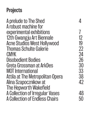Projects
A prelude to The Shed
A robust machine for
experimental exhibitions
12th Gwangju Art Biennale
Acne Studios West Hollywood
Thomas Schulte Galerie
CMYK
Disobedient Bodies
Greta Grossman at ArkDes
MOT International
Attila at The Metropolitan Opera
Alina Szapocznikow at
The Hepworth Wakefield
A Collection of Irregular Vases
A Collection of Endless Chairs
4
7
12
19
22
24
26
30
33
38
42
48
50
 