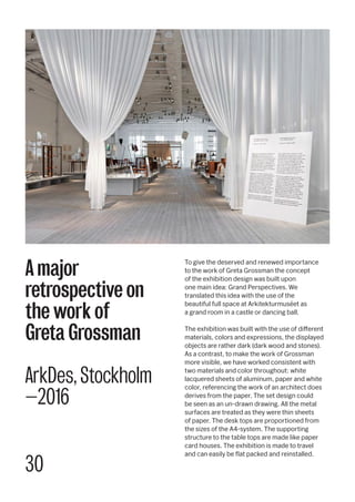 30
To give the deserved and renewed importance
to the work of Greta Grossman the concept
of the exhibition design was built upon
one main idea: Grand Perspectives. We
translated this idea with the use of the
beautiful full space at Arkitekturmuséet as
a grand room in a castle or dancing ball.
The exhibition was built with the use of different
materials, colors and expressions, the displayed
objects are rather dark (dark wood and stones).
As a contrast, to make the work of Grossman
more visible, we have worked consistent with
two materials and color throughout: white
lacquered sheets of aluminum, paper and white
color, referencing the work of an architect does
derives from the paper. The set design could
be seen as an un-drawn drawing. All the metal
surfaces are treated as they were thin sheets
of paper. The desk tops are proportioned from
the sizes of the A4-system. The supporting
structure to the table tops are made like paper
card houses. The exhibition is made to travel
and can easily be flat packed and reinstalled.
A major
retrospective on
the work of
Greta Grossman
ArkDes, Stockholm
—2016
 