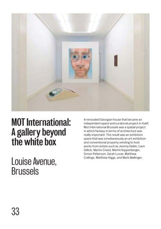 33
A renovated Georgian house that became an
independent space and curatorial project in itself,
Mot International Brussels was a spatial project
in which fantasy in terms of architecture was
really important. The result was an exhibition
space that was simultaneously an art exhibition
and conventional property vending to host
works from artists such as Jeremy Deller, Liam
Gillick, Martin Creed, Martin Kippenberger,
Simon Patterson, Sarah Lucas, Matthew
Collings, Matthew Higgs, and Mark Wallinger.
MOT International:
A gallery beyond
the white box
Louise Avenue,
Brussels
 