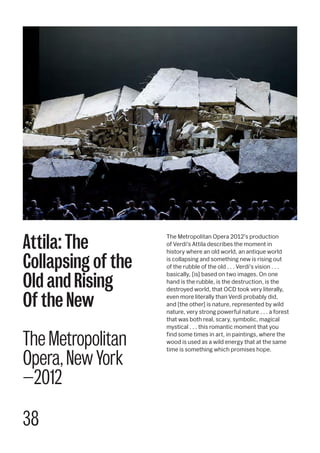 38
The Metropolitan Opera 2012's production
of Verdi's Attila describes the moment in
history where an old world, an antique world
is collapsing and something new is rising out
of the rubble of the old . . . Verdi's vision . . .
basically, [is] based on two images. On one
hand is the rubble, is the destruction, is the
destroyed world, that OCD took very literally,
even more literally than Verdi probably did,
and [the other] is nature, represented by wild
nature, very strong powerful nature . . . a forest
that was both real, scary, symbolic, magical
mystical . . . this romantic moment that you
find some times in art, in paintings, where the
wood is used as a wild energy that at the same
time is something which promises hope.
Attila: The
Collapsing of the
Old and Rising
Of the New
The Metropolitan
Opera, New York
—2012
 