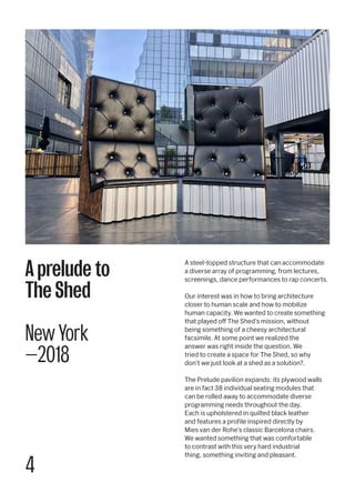 4
A steel-topped structure that can accommodate
a diverse array of programming, from lectures,
screenings, dance performances to rap concerts.
Our interest was in how to bring architecture
closer to human scale and how to mobilize
human capacity. We wanted to create something
that played off The Shed’s mission, without
being something of a cheesy architectural
facsimile. At some point we realized the
answer was right inside the question. We
tried to create a space for The Shed, so why
don’t we just look at a shed as a solution?.
The Prelude pavilion expands: its plywood walls
are in fact 38 individual seating modules that
can be rolled away to accommodate diverse
programming needs throughout the day.
Each is upholstered in quilted black leather
and features a profile inspired directly by
Mies van der Rohe’s classic Barcelona chairs.
We wanted something that was comfortable
to contrast with this very hard industrial
thing, something inviting and pleasant.
A prelude to
The Shed
New York
—2018
 