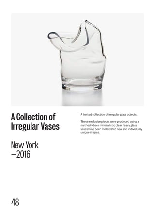 48
A limited collection of irregular glass objects.
These exclusive pieces were produced using a
method where minimalistic clear heavy glass
vases have been melted into new and individually
unique shapes.
A Collection of
Irregular Vases
New York
—2016
 