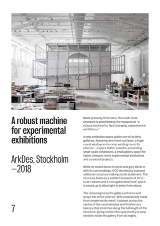 7
Made primarily from steel, this multi-level
structure is described by the museum as “a
robust machine for fast-changing, experimental
exhibitions.”
A new exhibition space within one of its lofty
galleries, featuring wire mesh surfaces, a huge
round window and a ramp winding round its
exterior – a space better suited to presenting
small-scale exhibitions, a small gallery space for
faster, cheaper, more experimental exhibitions
and curatorial projects.
While its muted tones of white and grey blend in
with its surroundings, OCD decided to exposed
utilitarian structure making a bold statement. The
structure features a visible framework of struc-
tural I-beams and a corrugated steel roof, which
is raised up to allow light to enter from above.
The ramp begins by the gallery entrance and
wraps the entire exterior. With a balustrade made
from simple textile mesh, it passes across the
centre of the round window and finishes at a
balcony that stretches along the full length of the
structure, giving visitors the opportunity to view
exhibits inside the gallery from all angles.
A robust machine
for experimental
exhibitions
ArkDes, Stockholm
—2018
 