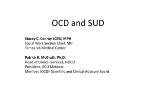 OCD and SUD
Stacey C. Conroy LCSW, MPH
Social Work Section Chief, MH
Tampa VA Medical Center
Patrick B. McGrath, Ph.D.
Head of Clinical Services, NOCD
President, OCD Midwest
Member, IOCDF Scientific and Clinical Advisory Board
 