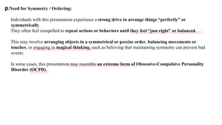 C.Need for Symmetry / Ordering:
• Individuals with this presentation experience a strong drive to arrange things “perfectly” or
symmetrically.
• They often feel compelled to repeat actions or behaviors until they feel “just right” or balanced.
• This may involve arranging objects in a symmetrical or precise order, balancing movements or
touches, or engaging in magical thinking, such as believing that maintaining symmetry can prevent bad
events.
• In some cases, this presentation may resemble an extreme form of Obsessive-Compulsive Personality
Disorder (OCPD).
D
 