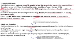 E. Somatic Obsessions
•Individuals experience persistent fears of developing serious illnesses or having undetected physical conditions.
•These fears are part of OCD and should be differentiated from Illness Anxiety Disorder (IAD).
•A key distinguishing feature is the presence of other OCD symptoms, such as intrusive thoughts or additional
compulsions.
•Individuals often perform classical compulsions like body checking, repeated self-examinations, or seeking
medical reassurance.
•Unlike IAD, OCD with somatic obsessions typically lacks actual somatic symptoms, focusing more on
obsessive thoughts and mental rituals.
F. Religious Obsessions
•Religious obsessions involve distressing blasphemous thoughts or mental images related to God, holy figures, or
sacred practices.
•Individuals may also experience urges to desecrate religious objects or places, even though these urges are
unwanted and ego-dystonic.
•To reduce the anxiety caused by these thoughts, they may engage in compulsions such as excessive praying,
seeking forgiveness, or mental rituals.
The word blasphemous means:
Disrespectful or irreverent toward something considered sacred, especially religious beliefs, deities, or symbols.
More broadly, it can mean offensive speech or actions that show a lack of respect for deeply held values or traditions.
Desecrate means to violate, damage, or show disrespect toward something sacred or highly valued.
In a religious sense, it refers to treating a holy place or object with irreverence (e.g., vandalizing a temple or church).
In a broader sense, it can mean spoiling or ruining something cherished (e.g., “The graffiti desecrated the historic monument”).
2
2
T
o
 