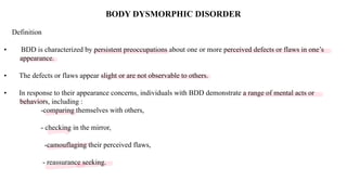 Loading…
BODY DYSMORPHIC DISORDER
Definition
• BDD is characterized by persistent preoccupations about one or more perceived defects or flaws in one’s
appearance.
• The defects or flaws appear slight or are not observable to others.
• In response to their appearance concerns, individuals with BDD demonstrate a range of mental acts or
behaviors, including :
-comparing themselves with others,
- checking in the mirror,
-camouflaging their perceived flaws,
- reassurance seeking.
 
