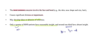 • The most common concerns involve the face and head (e.g., the skin, nose shape and size, hair),
• Causes significant distress or impairment.
• May develop ideas or delusios of reference.
• Only a quarter of BDD patients have reasonable insight, and around one-third have absent insight.
-
~
257-
3 =
Tz= -nt
 