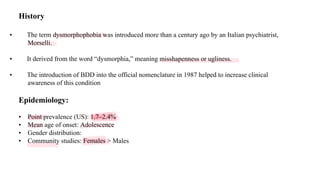 History
• The term dysmorphophobia was introduced more than a century ago by an Italian psychiatrist,
Morselli.
• It derived from the word “dysmorphia,” meaning misshapenness or ugliness.
• The introduction of BDD into the official nomenclature in 1987 helped to increase clinical
awareness of this condition
Epidemiology:
• Point prevalence (US): 1.7–2.4%
• Mean age of onset: Adolescence
• Gender distribution:
• Community studies: Females > Males
 
