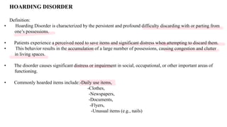HOARDING DISORDER
Definition:
• Hoarding Disorder is characterized by the persistent and profound difficulty discarding with or parting from
one’s possessions.
• Patients experience a perceived need to save items and significant distress when attempting to discard them.
• This behavior results in the accumulation of a large number of possessions, causing congestion and clutter
in living spaces.
• The disorder causes significant distress or impairment in social, occupational, or other important areas of
functioning.
• Commonly hoarded items include:-Daily use items,
-Clothes,
-Newspapers,
-Documents,
-Flyers,
-Unusual items (e.g., nails)
 