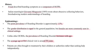 Epidemiology:
• The point prevalence of Hoarding Disorder is approximately 1.5%.
• The gender distribution is equal in the general population, but females are more commonly seen in
clinical settings.
• Unlike other OCRDs, the prevalence of Hoarding Disorder increases with age.
• The average age at first clinical visit is around 50 years.
• Patients are often brought to treatment by their children or authorities rather than seeking help
independently.
History
• Freud described hoarding symptoms as a component of OCPD.
• Italian neurologist Giovanni Mingazzini (1893) wrote about obsessive collecting behaviors,
foreshadowing modern understandings of hoarding.
 