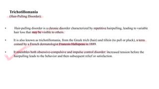 Trichotillomania
(Hair-Pulling Disorder):
• Hair-pulling disorder is a chronic disorder characterized by repetitive hairpulling, leading to variable
hair loss that may be visible to others.
• It is also known as trichotillomania, from the Greek trich (hair) and tillein (to pull or pluck), a term
coined by a French dermatologist Francois Hallopeau in 1889.
• It resembles both obsessive-compulsive and impulse control disorder: increased tension before the
hairpulling leads to the behavior and then subsequent relief or satisfaction.
 