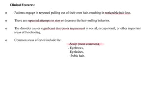Clinical Features:
o Patients engage in repeated pulling out of their own hair, resulting in noticeable hair loss.
o There are repeated attempts to stop or decrease the hair-pulling behavior.
o The disorder causes significant distress or impairment in social, occupational, or other important
areas of functioning.
o Common areas affected include the:
-Scalp (most common),
- Eyebrows,
-Eyelashes,
- Pubic hair.
 